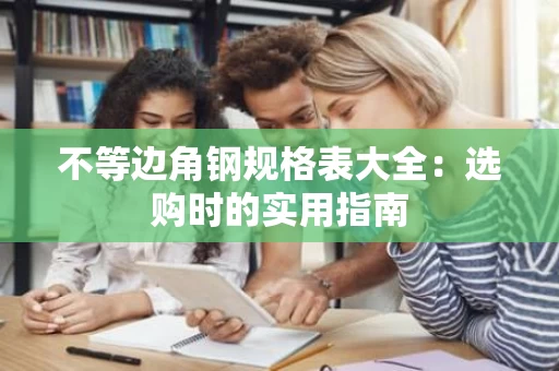 不等边角钢规格表大全:选购时的实用指南 不等边角钢规格表大全:选购时的实用指南