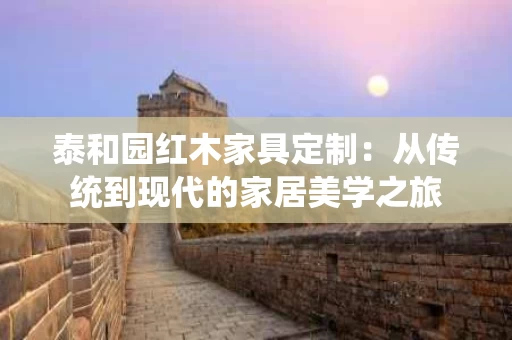 泰和园红木家具定制:从传统到现代的家居美学之旅 泰和园红木家具定制:从传统到现代的家居美学之旅