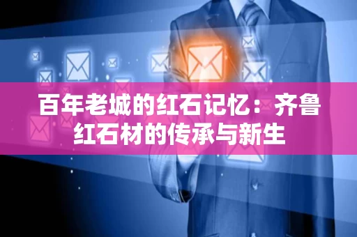 百年老城的红石记忆:齐鲁红石材的传承与新生 百年老城的红石记忆:齐鲁红石材的传承与新生