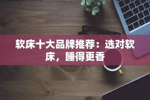 软床十大品牌推荐:选对软床,睡得更香 软床十大品牌推荐:选对软床,睡得更香