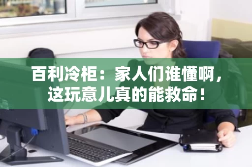 百利冷柜:家人们谁懂啊,这玩意儿真的能救命! 百利冷柜:家人们谁懂啊,这玩意儿真的能救命!