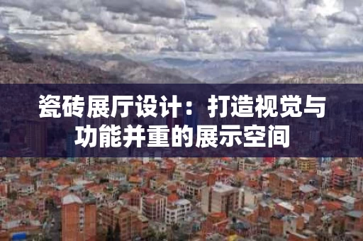 瓷砖展厅设计:打造视觉与功能并重的展示空间 瓷砖展厅设计:打造视觉与功能并重的展示空间