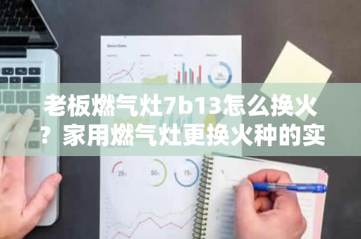 老板燃气灶7b13怎么换火？家用燃气灶更换火种的实用指南