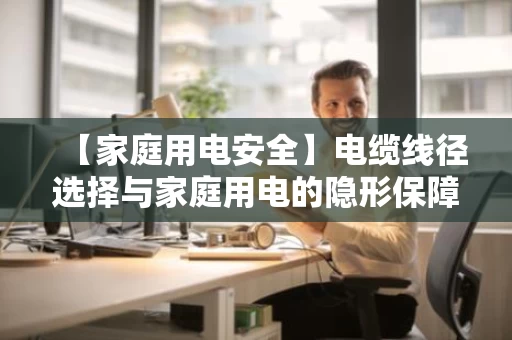 【家庭用电安全】电缆线径选择与家庭用电的隐形保障 【家庭用电安全】电缆线径选择与家庭用电的隐形保障