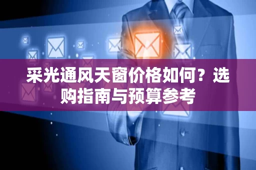 采光通风天窗价格如何?选购指南与预算参考 采光通风天窗价格如何?选购指南与预算参考