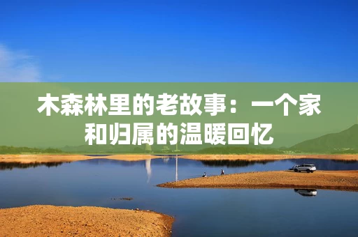 木森林里的老故事:一个家和归属的温暖回忆 木森林里的老故事:一个家和归属的温暖回忆