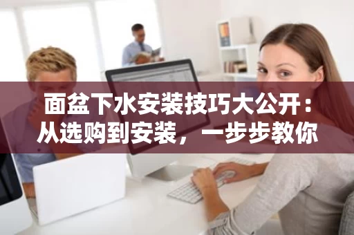 面盆下水安装技巧大公开:从选购到安装,一步步教你搞定 面盆下水安装技巧大公开:从选购到安装,一步步教你搞定