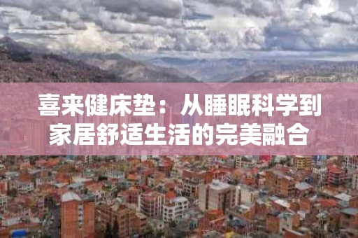 喜来健床垫:从睡眠科学到家居舒适生活的完美融合 喜来健床垫:从睡眠科学到家居舒适生活的完美融合