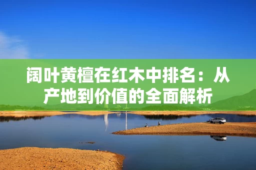 阔叶黄檀在红木中排名:从产地到价值的全面解析 阔叶黄檀在红木中排名:从产地到价值的全面解析