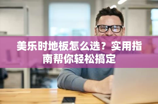 美乐时地板怎么选？实用指南帮你轻松搞定