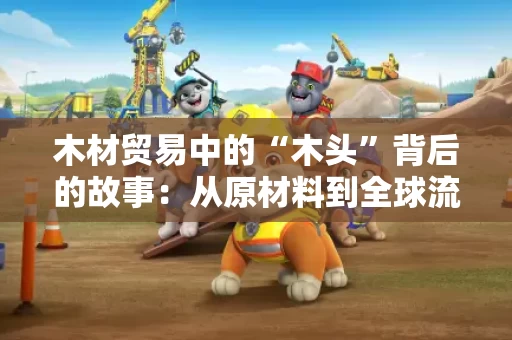 木材贸易中的“木头”背后的故事:从原材料到全球流通 木材贸易中的“木头”背后的故事:从原材料到全球流通
