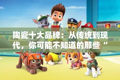 陶瓷十大品牌：从传统到现代，你可能不知道的那些“老朋友”