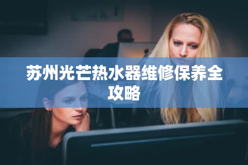 苏州光芒热水器维修保养全攻略 苏州光芒热水器维修保养全攻略