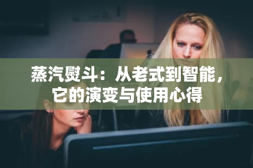 蒸汽熨斗：从老式到智能，它的演变与使用心得