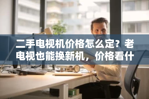 二手电视机价格怎么定?老电视也能换新机,价格看什么? 二手电视机价格怎么定?老电视也能换新机,价格看什么?