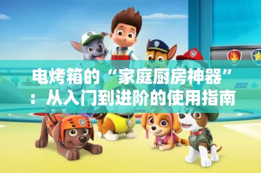 电烤箱的“家庭厨房神器”:从入门到进阶的使用指南 电烤箱的“家庭厨房神器”:从入门到进阶的使用指南