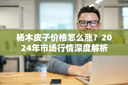 杨木皮子价格怎么涨?2024年市场行情深度解析 杨木皮子价格怎么涨?2024年市场行情深度解析