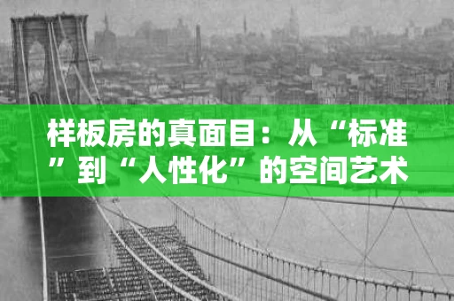样板房的真面目:从“标准”到“人性化”的空间艺术 样板房的真面目:从“标准”到“人性化”的空间艺术