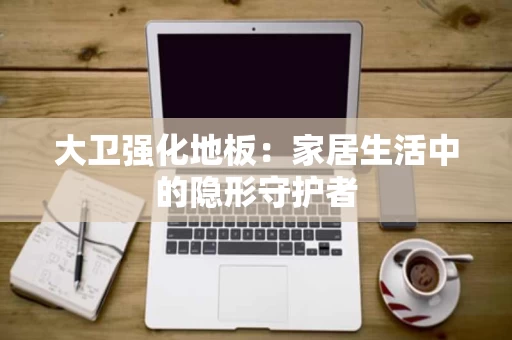 大卫强化地板:家居生活中的隐形守护者 大卫强化地板:家居生活中的隐形守护者
