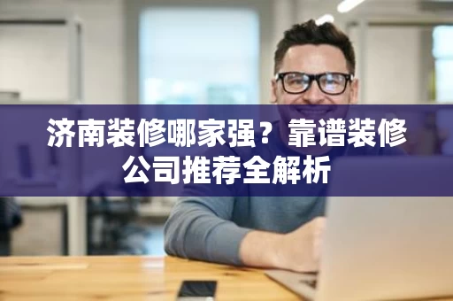 济南装修哪家强?靠谱装修公司推荐全解析 济南装修哪家强?靠谱装修公司推荐全解析
