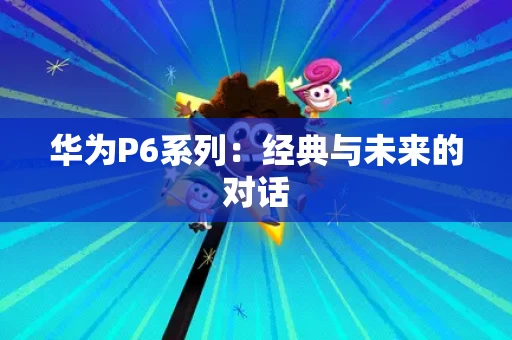 华为P6系列:经典与未来的对话 华为P6系列:经典与未来的对话