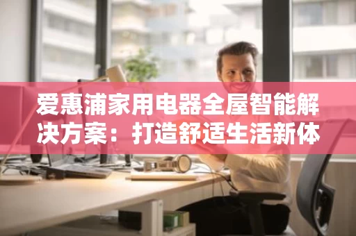 爱惠浦家用电器全屋智能解决方案:打造舒适生活新体验 爱惠浦家用电器全屋智能解决方案:打造舒适生活新体验