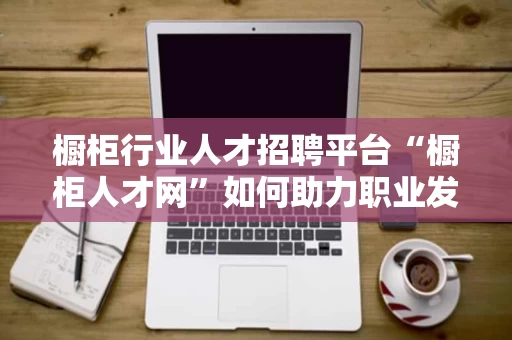 橱柜行业人才招聘平台“橱柜人才网”如何助力职业发展? 橱柜行业人才招聘平台“橱柜人才网”如何助力职业发展?
