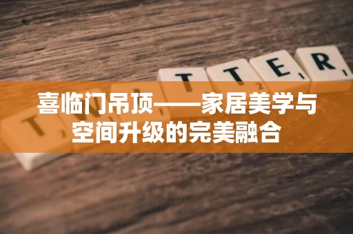 喜临门吊顶——家居美学与空间升级的完美融合 喜临门吊顶——家居美学与空间升级的完美融合