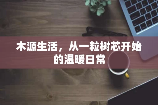 木源生活,从一粒树芯开始的温暖日常 木源生活,从一粒树芯开始的温暖日常