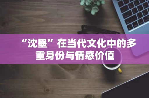 “沈墨”在当代文化中的多重身份与情感价值