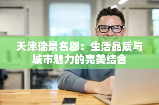 天津瑞景名郡:生活品质与城市魅力的完美结合 天津瑞景名郡:生活品质与城市魅力的完美结合