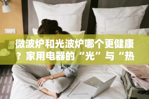 微波炉和光波炉哪个更健康?家用电器的“光”与“热”之争 微波炉和光波炉哪个更健康?家用电器的“光”与“热”之争