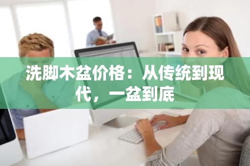 洗脚木盆价格:从传统到现代,一盆到底 洗脚木盆价格:从传统到现代,一盆到底