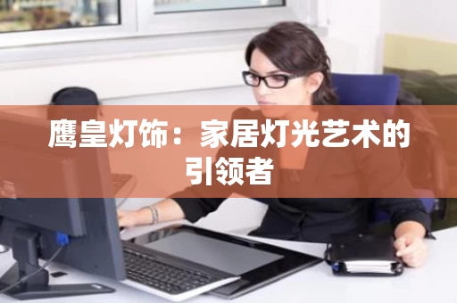 鹰皇灯饰:家居灯光艺术的引领者 鹰皇灯饰:家居灯光艺术的引领者