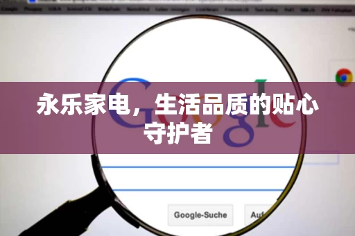 永乐家电,生活品质的贴心守护者 永乐家电,生活品质的贴心守护者