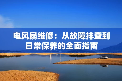 电风扇维修：从故障排查到日常保养的全面指南
