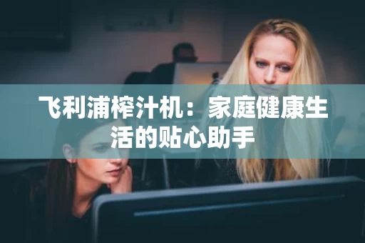 飞利浦榨汁机:家庭健康生活的贴心助手 飞利浦榨汁机:家庭健康生活的贴心助手