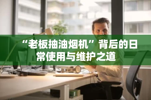 “老板抽油烟机”背后的日常使用与维护之道 “老板抽油烟机”背后的日常使用与维护之道