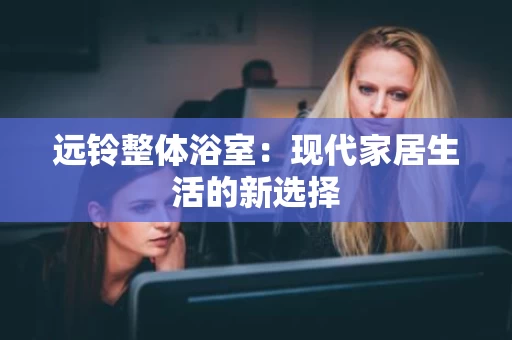 远铃整体浴室:现代家居生活的新选择 远铃整体浴室:现代家居生活的新选择