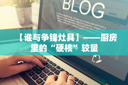 【谁与争锋灶具】——厨房里的“硬核”较量 【谁与争锋灶具】——厨房里的“硬核”较量