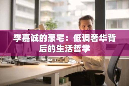 李嘉诚的豪宅:低调奢华背后的生活哲学 李嘉诚的豪宅:低调奢华背后的生活哲学