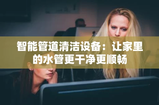 智能管道清洁设备：让家里的水管更干净更顺畅