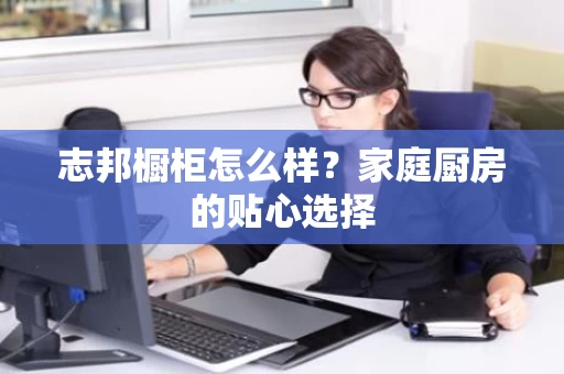 志邦橱柜怎么样?家庭厨房的贴心选择 志邦橱柜怎么样?家庭厨房的贴心选择