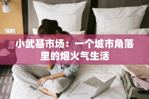 小武基市场:一个城市角落里的烟火气生活 小武基市场:一个城市角落里的烟火气生活