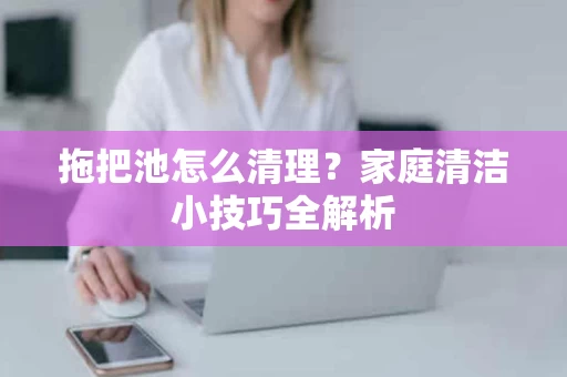 拖把池怎么清理?家庭清洁小技巧全解析 拖把池怎么清理?家庭清洁小技巧全解析