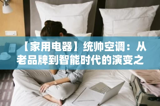 【家用电器】统帅空调:从老品牌到智能时代的演变之路 【家用电器】统帅空调:从老品牌到智能时代的演变之路