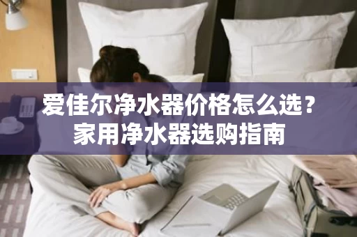 爱佳尔净水器价格怎么选?家用净水器选购指南 爱佳尔净水器价格怎么选?家用净水器选购指南