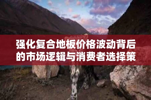 强化复合地板价格波动背后的市场逻辑与消费者选择策略