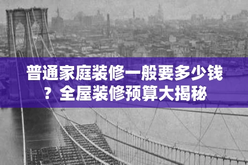 普通家庭装修一般要多少钱?全屋装修预算大揭秘 普通家庭装修一般要多少钱?全屋装修预算大揭秘