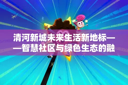 清河新城未来生活新地标——智慧社区与绿色生态的融合之道 清河新城未来生活新地标——智慧社区与绿色生态的融合之道
